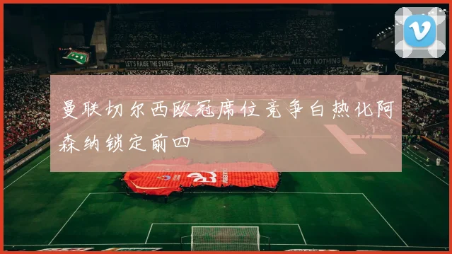 曼联切尔西欧冠席位竞争白热化阿森纳锁定前四