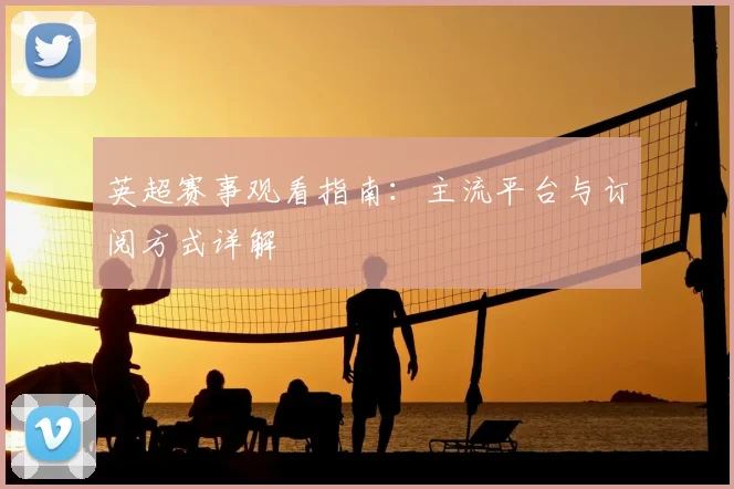 英超赛事观看指南：主流平台与订阅方式详解