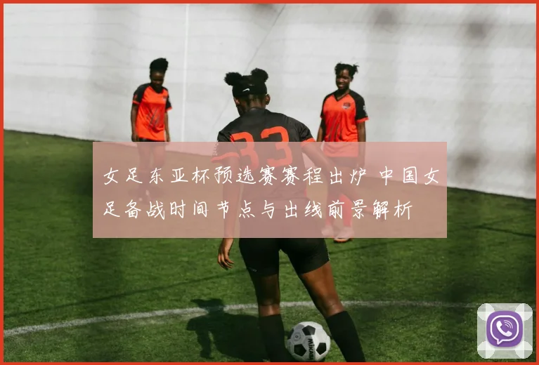 女足东亚杯预选赛赛程出炉 中国女足备战时间节点与出线前景解析