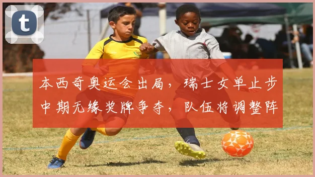 本西奇奥运会出局，瑞士女单止步中期无缘奖牌争夺，队伍将调整阵容