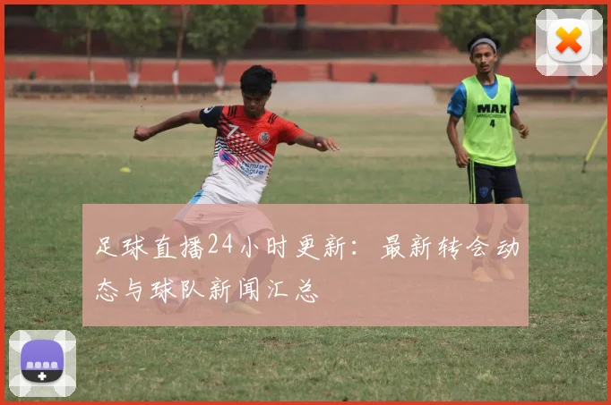 足球直播24小时更新：最新转会动态与球队新闻汇总