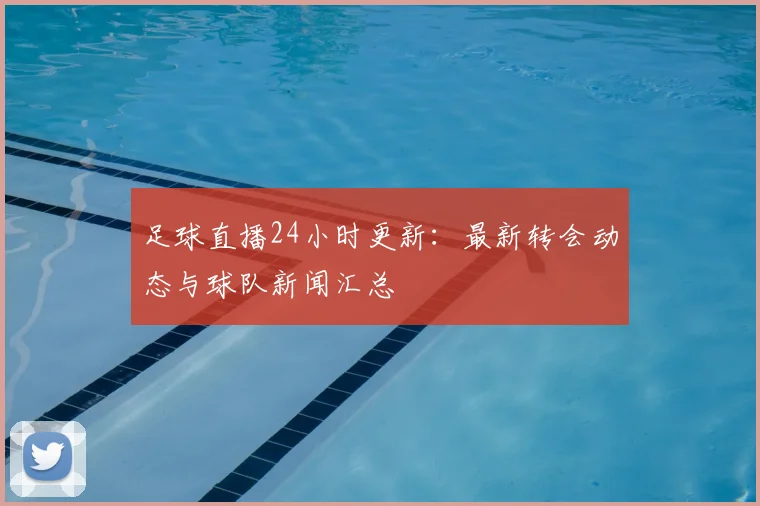 足球直播24小时更新：最新转会动态与球队新闻汇总