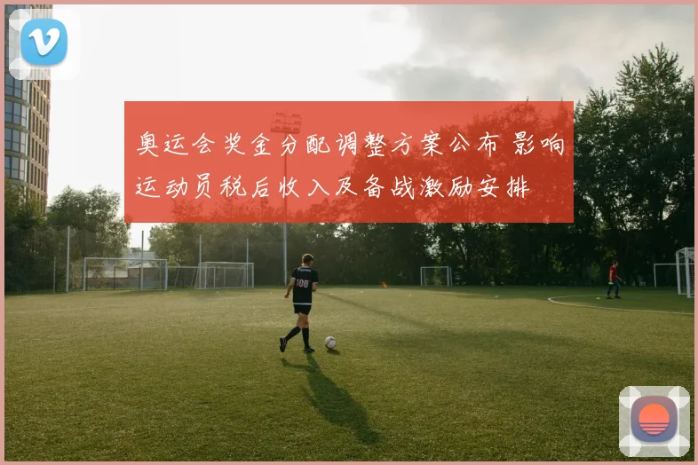 奥运会奖金分配调整方案公布 影响运动员税后收入及备战激励安排